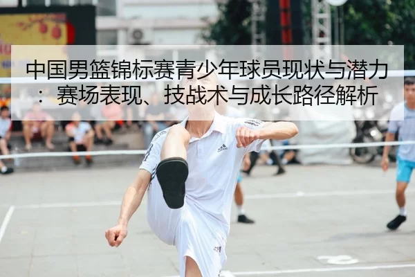 中国男篮锦标赛青少年球员现状与潜力：赛场表现、技战术与成长路径解析
